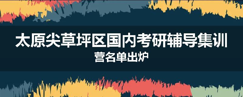 太原尖草坪区国内考研辅导集训营名单出炉