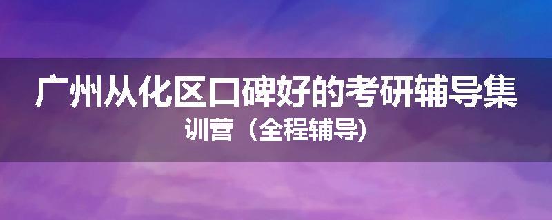 广州从化区口碑好的考研辅导集训营（全程辅导)