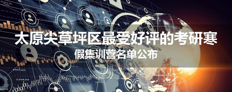 太原尖草坪区最受好评的考研寒假集训营名单公布