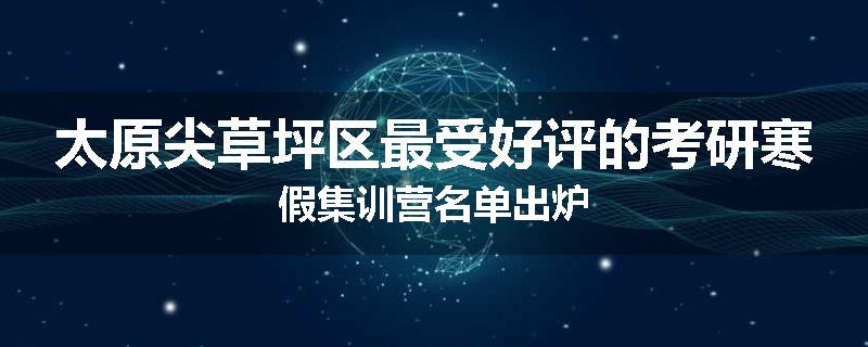 太原尖草坪区最受好评的考研寒假集训营名单出炉