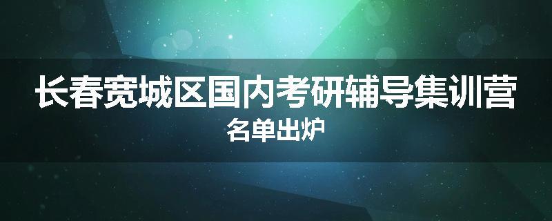 长春宽城区国内考研辅导集训营名单出炉