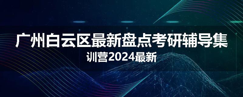 广州白云区最新盘点考研辅导集训营2024最新