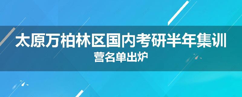 太原万柏林区国内考研半年集训营名单出炉