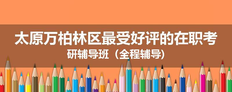太原万柏林区最受好评的在职考研辅导班（全程辅导)