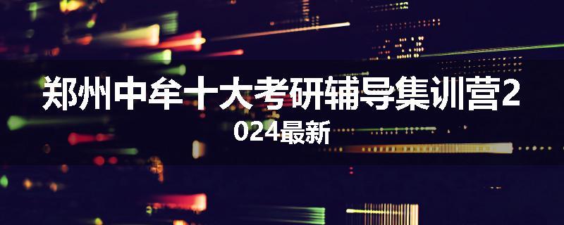 郑州中牟十大考研辅导集训营2024最新