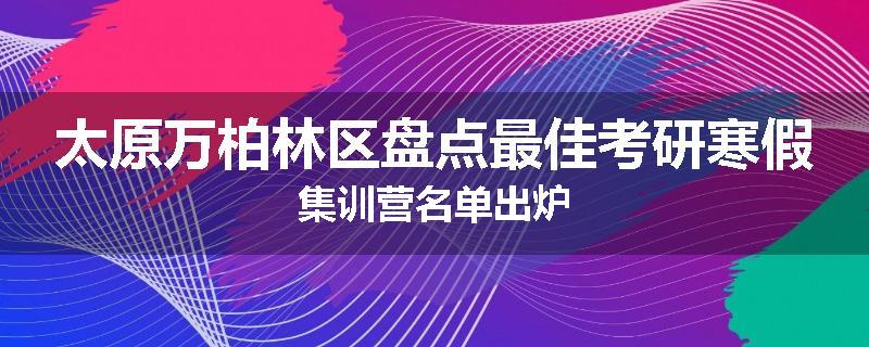 太原万柏林区盘点最佳考研寒假集训营名单出炉