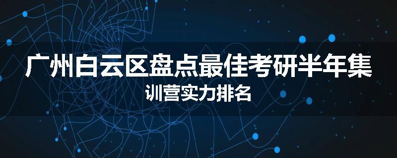 广州白云区盘点最佳考研半年集训营实力排名