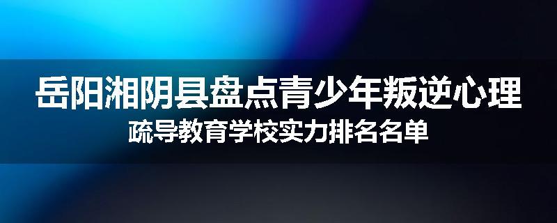 岳阳湘阴县盘点青少年叛逆心理疏导教育学校实力排名名单