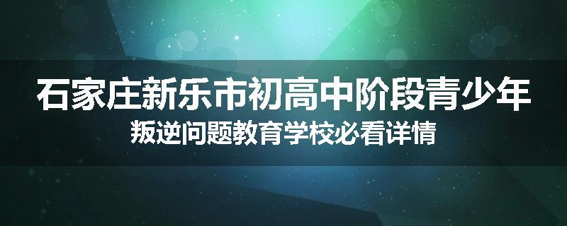 石家庄新乐市初高中阶段青少年叛逆问题教育学校必看详情
