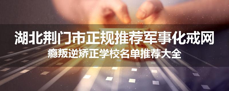湖北荆门市正规推荐军事化戒网瘾叛逆矫正学校名单推荐大全