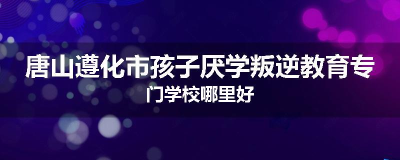 唐山遵化市孩子厌学叛逆教育专门学校哪里好