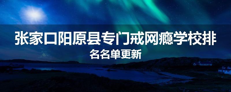 张家口阳原县专门戒网瘾学校排名名单更新