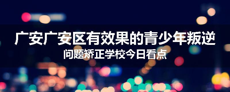 广安广安区有效果的青少年叛逆问题矫正学校今日看点