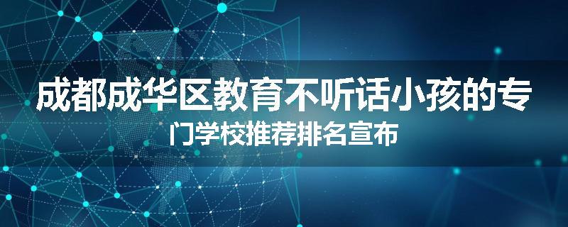 成都成华区教育不听话小孩的专门学校推荐排名宣布