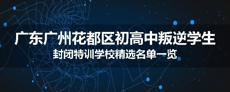 广东广州花都区初高中叛逆学生封闭特训学校精选名单一览
