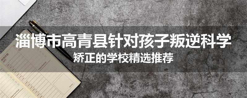 淄博市高青县针对孩子叛逆科学矫正的学校精选推荐