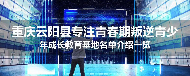 重庆云阳县专注青春期叛逆青少年成长教育基地名单介绍一览