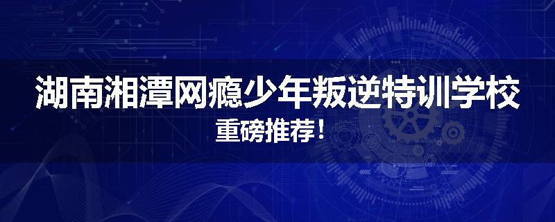 湖南湘潭网瘾少年叛逆特训学校重磅推荐！