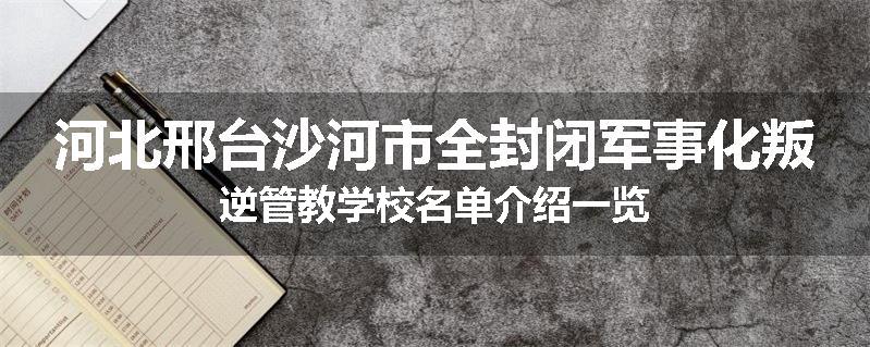 河北邢台沙河市全封闭军事化叛逆管教学校名单介绍一览