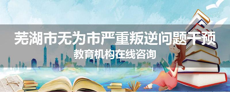 芜湖市无为市严重叛逆问题干预教育机构在线咨询