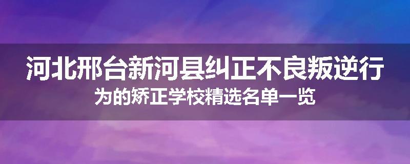 河北邢台新河县纠正不良叛逆行为的矫正学校精选名单一览