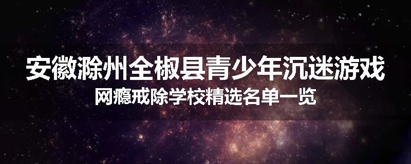 安徽滁州全椒县青少年沉迷游戏网瘾戒除学校精选名单一览