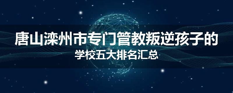 唐山滦州市专门管教叛逆孩子的学校五大排名汇总