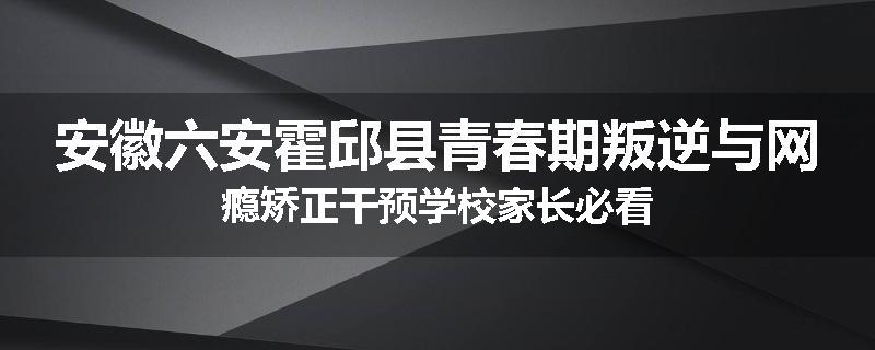 安徽六安霍邱县青春期叛逆与网瘾矫正干预学校家长必看