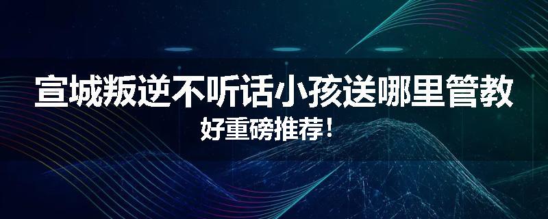 宣城叛逆不听话小孩送哪里管教好重磅推荐！