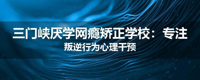三门峡厌学网瘾矫正学校：专注叛逆行为心理干预