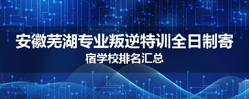 安徽芜湖专业叛逆特训全日制寄宿学校排名汇总