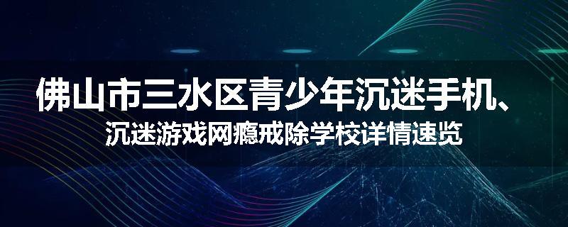 佛山市三水区青少年沉迷手机、沉迷游戏网瘾戒除学校详情速览