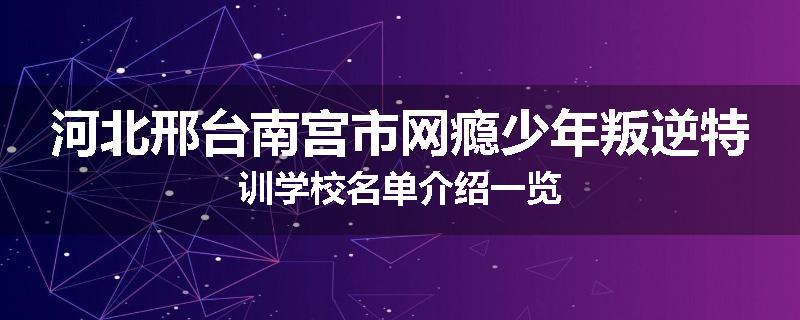 河北邢台南宫市网瘾少年叛逆特训学校名单介绍一览