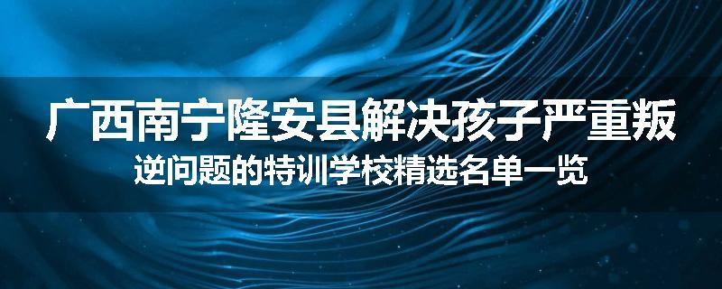 广西南宁隆安县解决孩子严重叛逆问题的特训学校精选名单一览