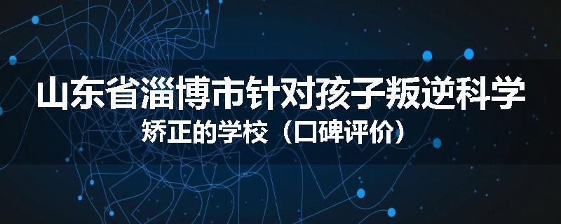 山东省淄博市针对孩子叛逆科学矫正的学校（口碑评价）