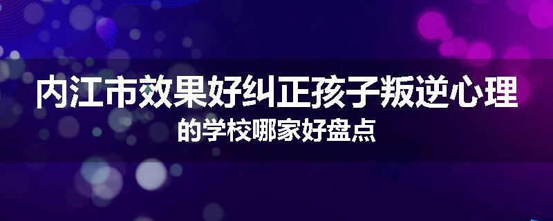 内江市效果好纠正孩子叛逆心理的学校哪家好盘点