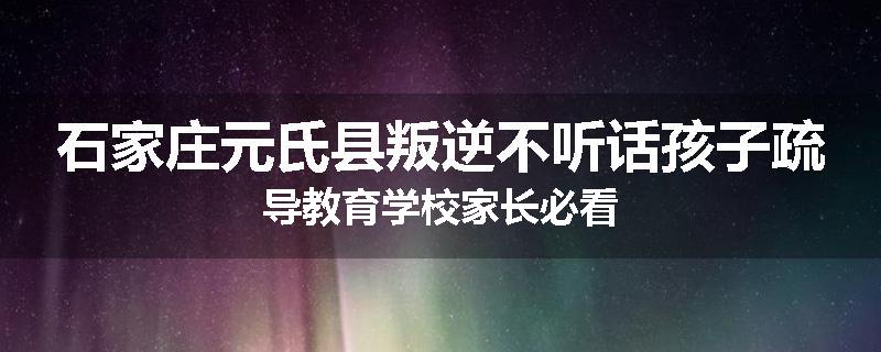 石家庄元氏县叛逆不听话孩子疏导教育学校家长必看
