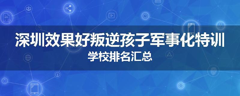深圳效果好叛逆孩子军事化特训学校排名汇总