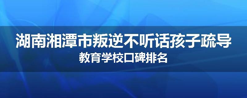 湖南湘潭市叛逆不听话孩子疏导教育学校口碑排名