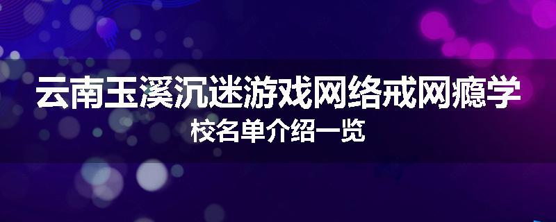 云南玉溪沉迷游戏网络戒网瘾学校名单介绍一览