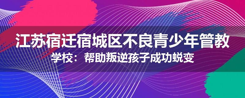江苏宿迁宿城区不良青少年管教学校：帮助叛逆孩子成功蜕变