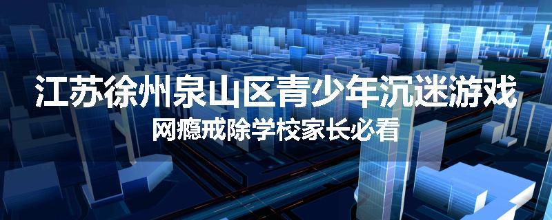 江苏徐州泉山区青少年沉迷游戏网瘾戒除学校家长必看