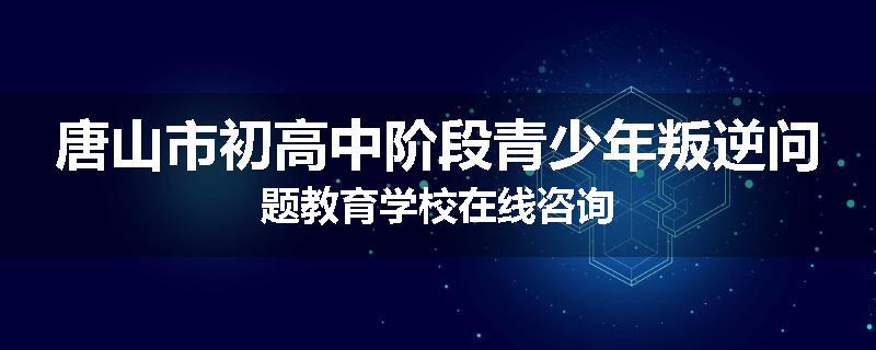 唐山市初高中阶段青少年叛逆问题教育学校在线咨询