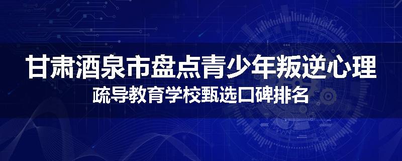 甘肃酒泉市盘点青少年叛逆心理疏导教育学校甄选口碑排名