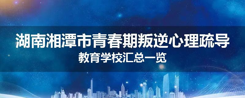 湖南湘潭市青春期叛逆心理疏导教育学校汇总一览