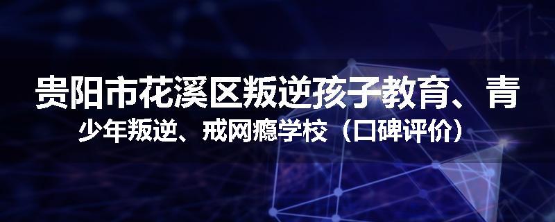 贵阳市花溪区叛逆孩子教育、青少年叛逆、戒网瘾学校（口碑评价）