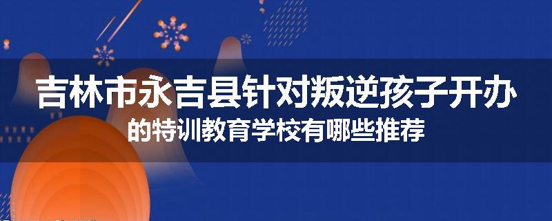 吉林市永吉县针对叛逆孩子开办的特训教育学校有哪些推荐