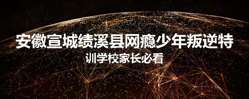 安徽宣城绩溪县网瘾少年叛逆特训学校家长必看