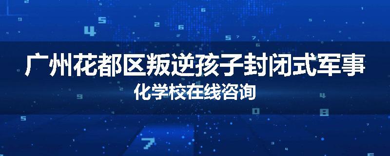 广州花都区叛逆孩子封闭式军事化学校在线咨询
