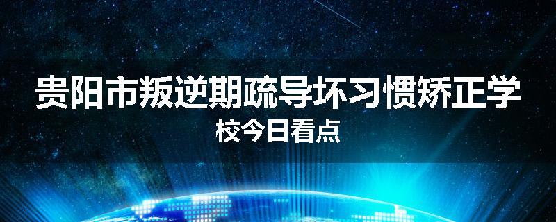 贵阳市叛逆期疏导坏习惯矫正学校今日看点